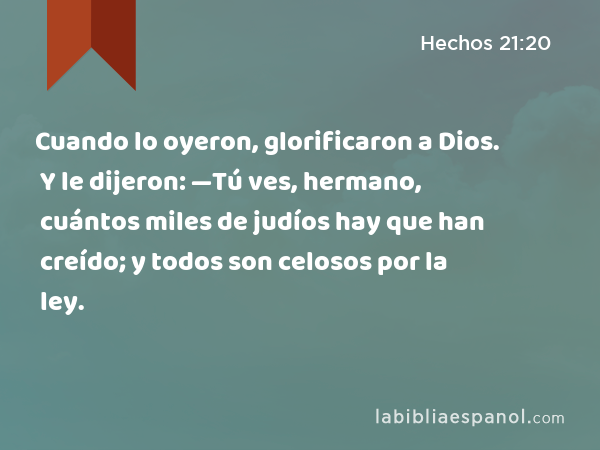 Cuando lo oyeron, glorificaron a Dios. Y le dijeron: —Tú ves, hermano, cuántos miles de judíos hay que han creído; y todos son celosos por la ley. - Hechos 21:20