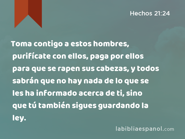 Toma contigo a estos hombres, purifícate con ellos, paga por ellos para que se rapen sus cabezas, y todos sabrán que no hay nada de lo que se les ha informado acerca de ti, sino que tú también sigues guardando la ley. - Hechos 21:24