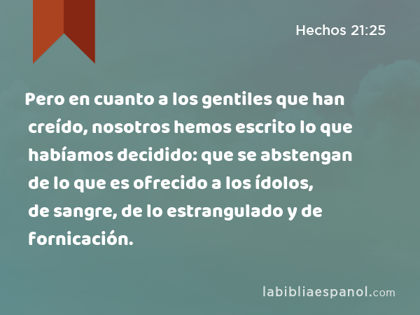 Pero en cuanto a los gentiles que han creído, nosotros hemos escrito lo que habíamos decidido: que se abstengan de lo que es ofrecido a los ídolos, de sangre, de lo estrangulado y de fornicación. - Hechos 21:25