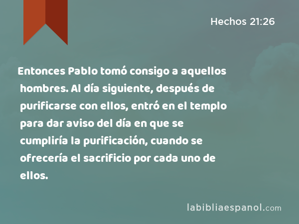 Entonces Pablo tomó consigo a aquellos hombres. Al día siguiente, después de purificarse con ellos, entró en el templo para dar aviso del día en que se cumpliría la purificación, cuando se ofrecería el sacrificio por cada uno de ellos. - Hechos 21:26