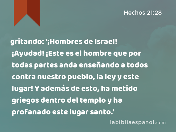 gritando: '¡Hombres de Israel! ¡Ayudad! ¡Este es el hombre que por todas partes anda enseñando a todos contra nuestro pueblo, la ley y este lugar! Y además de esto, ha metido griegos dentro del templo y ha profanado este lugar santo.' - Hechos 21:28