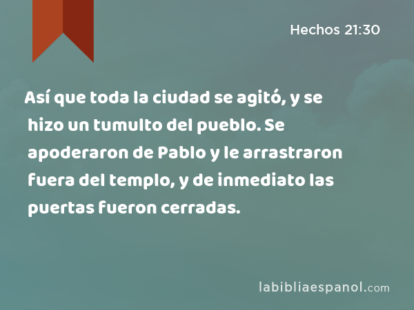 Así que toda la ciudad se agitó, y se hizo un tumulto del pueblo. Se apoderaron de Pablo y le arrastraron fuera del templo, y de inmediato las puertas fueron cerradas. - Hechos 21:30