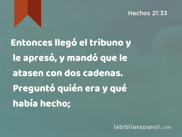 Entonces llegó el tribuno y le apresó, y mandó que le atasen con dos cadenas. Preguntó quién era y qué había hecho; - Hechos 21:33