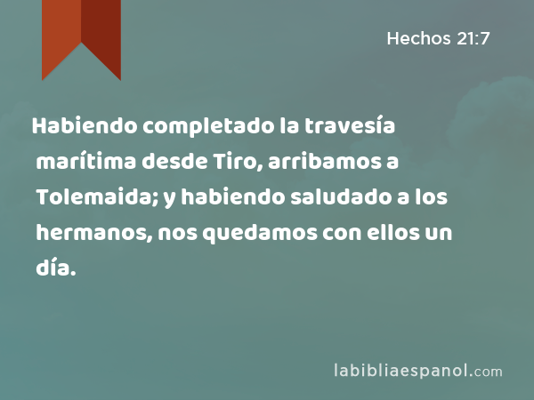 Habiendo completado la travesía marítima desde Tiro, arribamos a Tolemaida; y habiendo saludado a los hermanos, nos quedamos con ellos un día. - Hechos 21:7