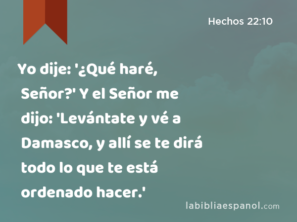 Yo dije: '¿Qué haré, Señor?' Y el Señor me dijo: 'Levántate y vé a Damasco, y allí se te dirá todo lo que te está ordenado hacer.' - Hechos 22:10