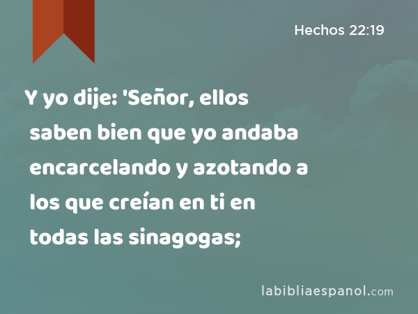 Y yo dije: 'Señor, ellos saben bien que yo andaba encarcelando y azotando a los que creían en ti en todas las sinagogas; - Hechos 22:19