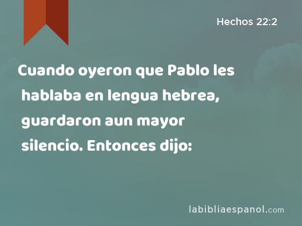 Cuando oyeron que Pablo les hablaba en lengua hebrea, guardaron aun mayor silencio. Entonces dijo: - Hechos 22:2