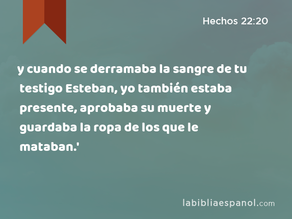 y cuando se derramaba la sangre de tu testigo Esteban, yo también estaba presente, aprobaba su muerte y guardaba la ropa de los que le mataban.' - Hechos 22:20