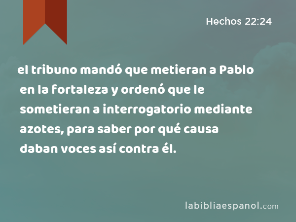 el tribuno mandó que metieran a Pablo en la fortaleza y ordenó que le sometieran a interrogatorio mediante azotes, para saber por qué causa daban voces así contra él. - Hechos 22:24