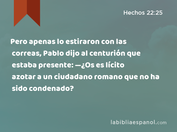 Pero apenas lo estiraron con las correas, Pablo dijo al centurión que estaba presente: —¿Os es lícito azotar a un ciudadano romano que no ha sido condenado? - Hechos 22:25