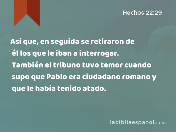 Así que, en seguida se retiraron de él los que le iban a interrogar. También el tribuno tuvo temor cuando supo que Pablo era ciudadano romano y que le había tenido atado. - Hechos 22:29