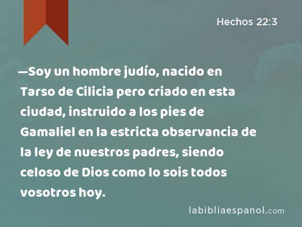 —Soy un hombre judío, nacido en Tarso de Cilicia pero criado en esta ciudad, instruido a los pies de Gamaliel en la estricta observancia de la ley de nuestros padres, siendo celoso de Dios como lo sois todos vosotros hoy. - Hechos 22:3