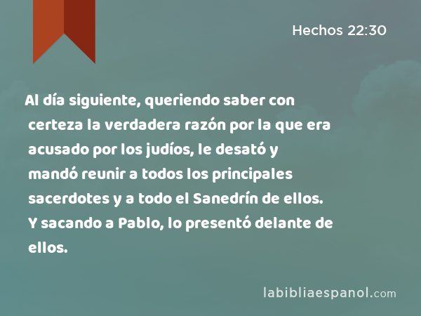 Al día siguiente, queriendo saber con certeza la verdadera razón por la que era acusado por los judíos, le desató y mandó reunir a todos los principales sacerdotes y a todo el Sanedrín de ellos. Y sacando a Pablo, lo presentó delante de ellos. - Hechos 22:30