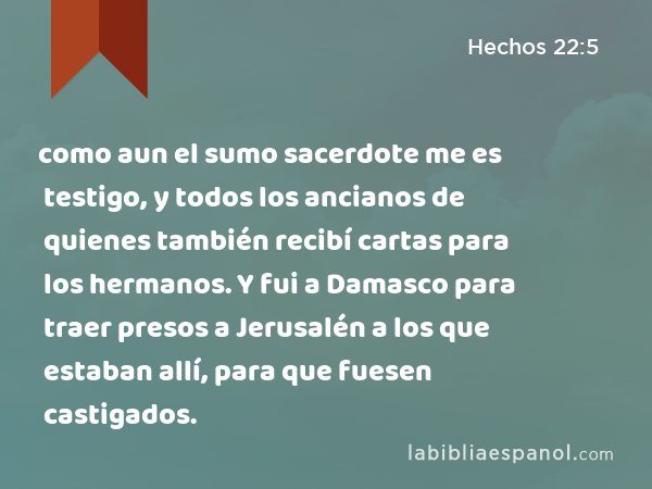 como aun el sumo sacerdote me es testigo, y todos los ancianos de quienes también recibí cartas para los hermanos. Y fui a Damasco para traer presos a Jerusalén a los que estaban allí, para que fuesen castigados. - Hechos 22:5