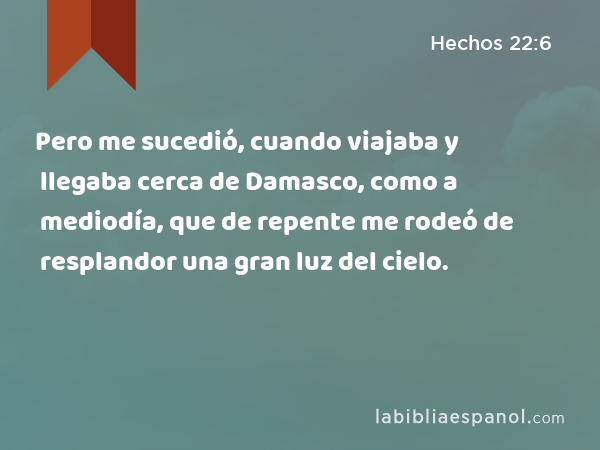 Pero me sucedió, cuando viajaba y llegaba cerca de Damasco, como a mediodía, que de repente me rodeó de resplandor una gran luz del cielo. - Hechos 22:6