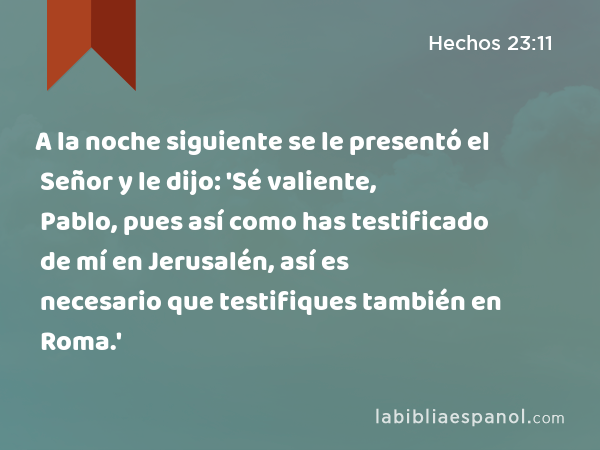 A la noche siguiente se le presentó el Señor y le dijo: 'Sé valiente, Pablo, pues así como has testificado de mí en Jerusalén, así es necesario que testifiques también en Roma.' - Hechos 23:11