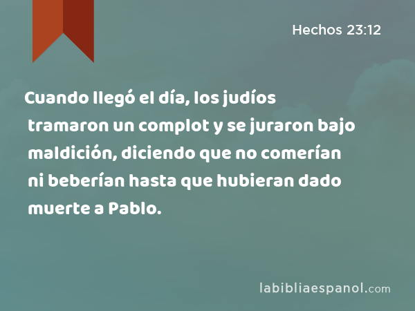 Cuando llegó el día, los judíos tramaron un complot y se juraron bajo maldición, diciendo que no comerían ni beberían hasta que hubieran dado muerte a Pablo. - Hechos 23:12