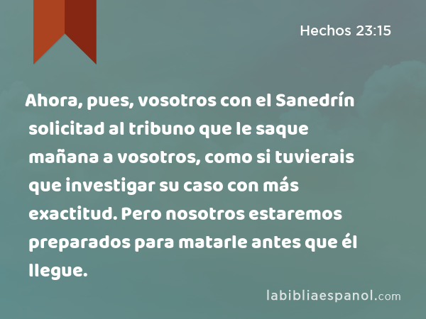 Ahora, pues, vosotros con el Sanedrín solicitad al tribuno que le saque mañana a vosotros, como si tuvierais que investigar su caso con más exactitud. Pero nosotros estaremos preparados para matarle antes que él llegue. - Hechos 23:15