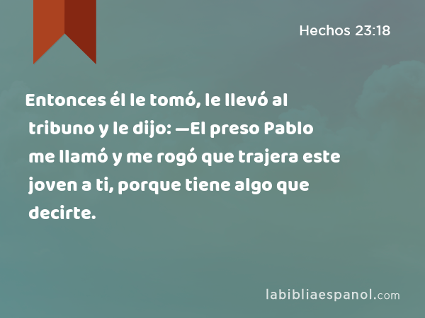 Entonces él le tomó, le llevó al tribuno y le dijo: —El preso Pablo me llamó y me rogó que trajera este joven a ti, porque tiene algo que decirte. - Hechos 23:18