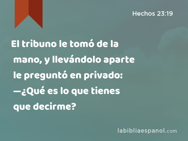 El tribuno le tomó de la mano, y llevándolo aparte le preguntó en privado: —¿Qué es lo que tienes que decirme? - Hechos 23:19