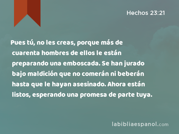 Pues tú, no les creas, porque más de cuarenta hombres de ellos le están preparando una emboscada. Se han jurado bajo maldición que no comerán ni beberán hasta que le hayan asesinado. Ahora están listos, esperando una promesa de parte tuya. - Hechos 23:21