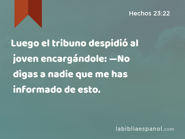 Luego el tribuno despidió al joven encargándole: —No digas a nadie que me has informado de esto. - Hechos 23:22