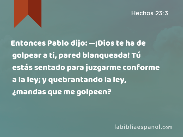 Entonces Pablo dijo: —¡Dios te ha de golpear a ti, pared blanqueada! Tú estás sentado para juzgarme conforme a la ley; y quebrantando la ley, ¿mandas que me golpeen? - Hechos 23:3