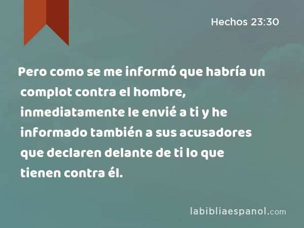 Pero como se me informó que habría un complot contra el hombre, inmediatamente le envié a ti y he informado también a sus acusadores que declaren delante de ti lo que tienen contra él. - Hechos 23:30