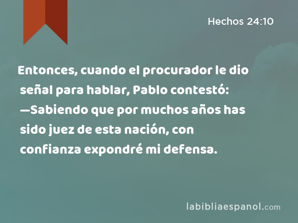 Entonces, cuando el procurador le dio señal para hablar, Pablo contestó: —Sabiendo que por muchos años has sido juez de esta nación, con confianza expondré mi defensa. - Hechos 24:10