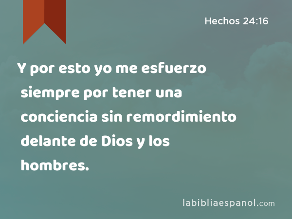 Y por esto yo me esfuerzo siempre por tener una conciencia sin remordimiento delante de Dios y los hombres. - Hechos 24:16