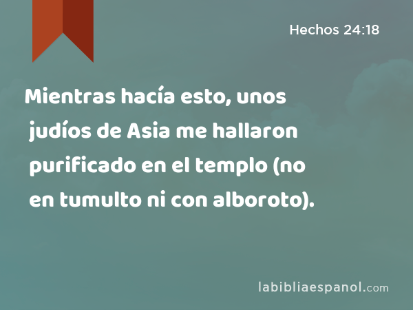 Mientras hacía esto, unos judíos de Asia me hallaron purificado en el templo (no en tumulto ni con alboroto). - Hechos 24:18