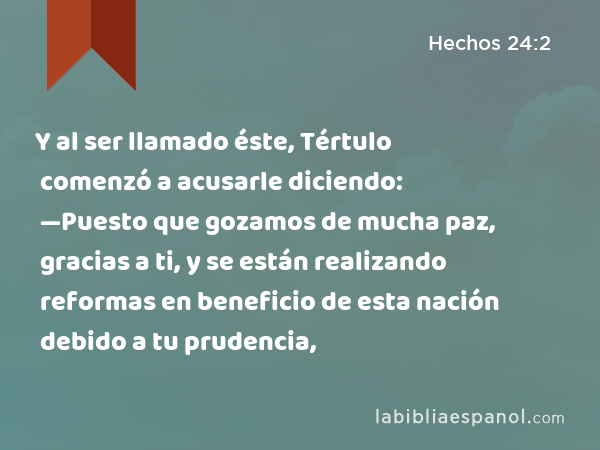 Y al ser llamado éste, Tértulo comenzó a acusarle diciendo: —Puesto que gozamos de mucha paz, gracias a ti, y se están realizando reformas en beneficio de esta nación debido a tu prudencia, - Hechos 24:2