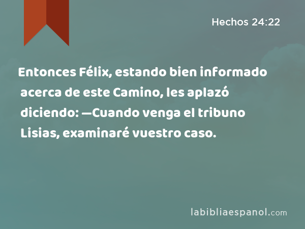 Entonces Félix, estando bien informado acerca de este Camino, les aplazó diciendo: —Cuando venga el tribuno Lisias, examinaré vuestro caso. - Hechos 24:22