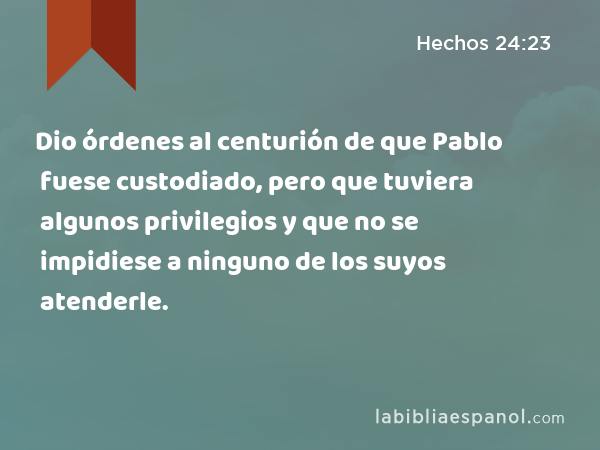 Dio órdenes al centurión de que Pablo fuese custodiado, pero que tuviera algunos privilegios y que no se impidiese a ninguno de los suyos atenderle. - Hechos 24:23