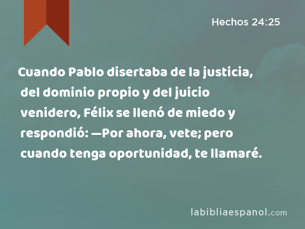 Cuando Pablo disertaba de la justicia, del dominio propio y del juicio venidero, Félix se llenó de miedo y respondió: —Por ahora, vete; pero cuando tenga oportunidad, te llamaré. - Hechos 24:25