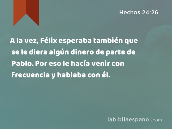 A la vez, Félix esperaba también que se le diera algún dinero de parte de Pablo. Por eso le hacía venir con frecuencia y hablaba con él. - Hechos 24:26