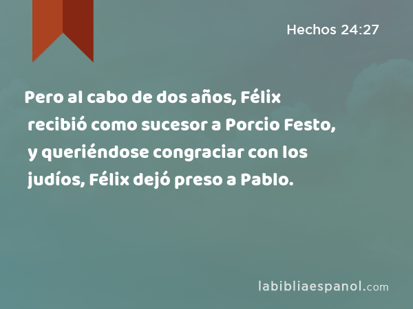 Pero al cabo de dos años, Félix recibió como sucesor a Porcio Festo, y queriéndose congraciar con los judíos, Félix dejó preso a Pablo. - Hechos 24:27