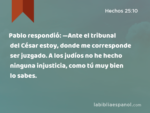 Pablo respondió: —Ante el tribunal del César estoy, donde me corresponde ser juzgado. A los judíos no he hecho ninguna injusticia, como tú muy bien lo sabes. - Hechos 25:10