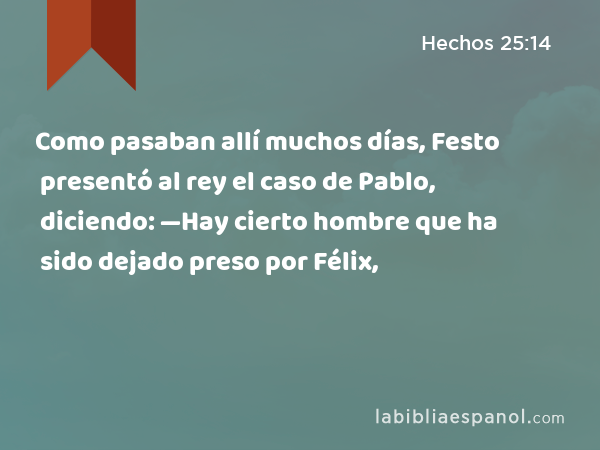 Como pasaban allí muchos días, Festo presentó al rey el caso de Pablo, diciendo: —Hay cierto hombre que ha sido dejado preso por Félix, - Hechos 25:14