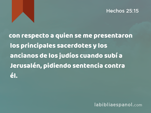 con respecto a quien se me presentaron los principales sacerdotes y los ancianos de los judíos cuando subí a Jerusalén, pidiendo sentencia contra él. - Hechos 25:15