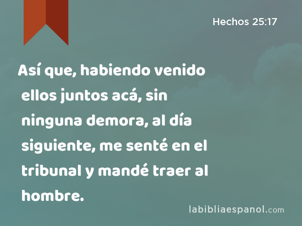 Así que, habiendo venido ellos juntos acá, sin ninguna demora, al día siguiente, me senté en el tribunal y mandé traer al hombre. - Hechos 25:17