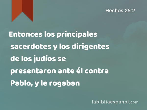 Entonces los principales sacerdotes y los dirigentes de los judíos se presentaron ante él contra Pablo, y le rogaban - Hechos 25:2