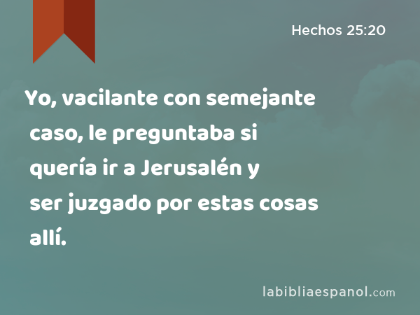 Yo, vacilante con semejante caso, le preguntaba si quería ir a Jerusalén y ser juzgado por estas cosas allí. - Hechos 25:20