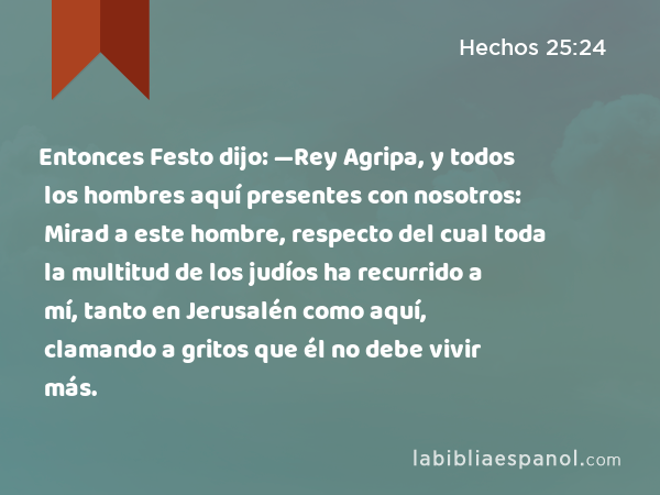 Entonces Festo dijo: —Rey Agripa, y todos los hombres aquí presentes con nosotros: Mirad a este hombre, respecto del cual toda la multitud de los judíos ha recurrido a mí, tanto en Jerusalén como aquí, clamando a gritos que él no debe vivir más. - Hechos 25:24