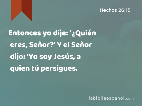 Entonces yo dije: '¿Quién eres, Señor?' Y el Señor dijo: 'Yo soy Jesús, a quien tú persigues. - Hechos 26:15