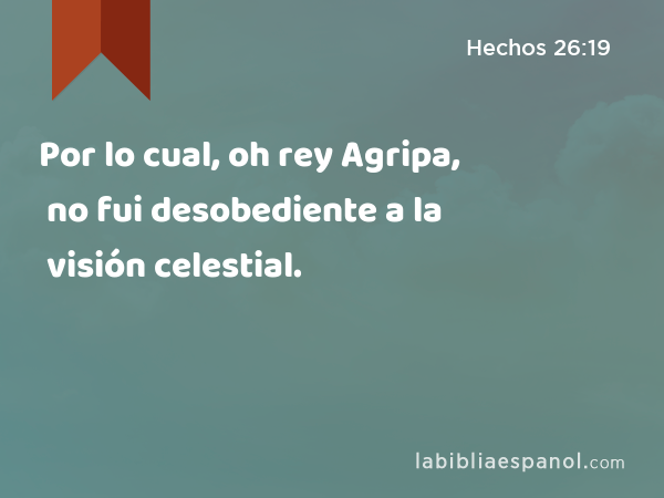 Por lo cual, oh rey Agripa, no fui desobediente a la visión celestial. - Hechos 26:19