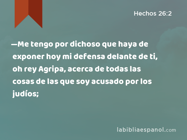 —Me tengo por dichoso que haya de exponer hoy mi defensa delante de ti, oh rey Agripa, acerca de todas las cosas de las que soy acusado por los judíos; - Hechos 26:2