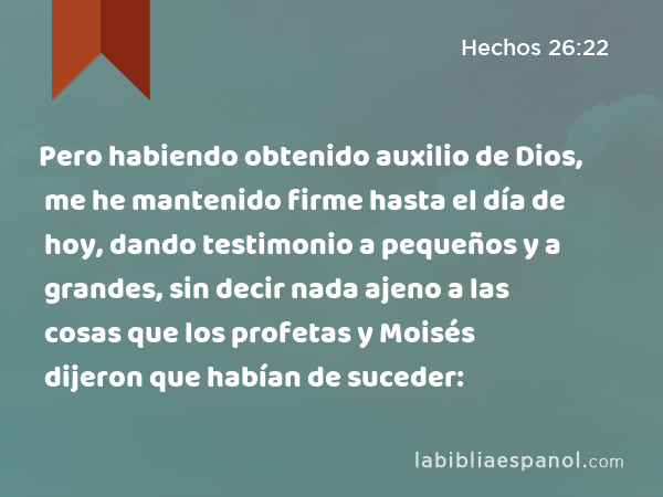 Pero habiendo obtenido auxilio de Dios, me he mantenido firme hasta el día de hoy, dando testimonio a pequeños y a grandes, sin decir nada ajeno a las cosas que los profetas y Moisés dijeron que habían de suceder: - Hechos 26:22