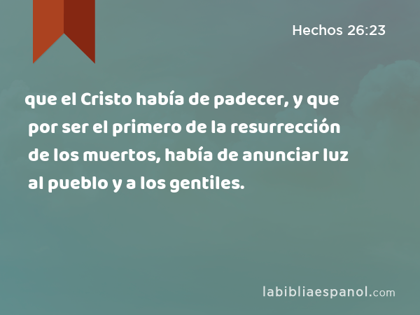 que el Cristo había de padecer, y que por ser el primero de la resurrección de los muertos, había de anunciar luz al pueblo y a los gentiles. - Hechos 26:23