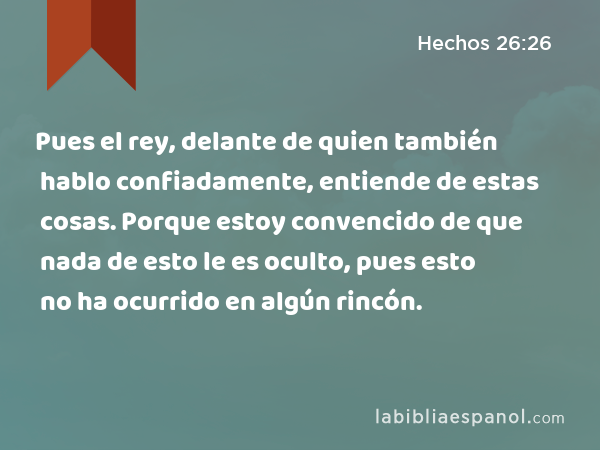 Pues el rey, delante de quien también hablo confiadamente, entiende de estas cosas. Porque estoy convencido de que nada de esto le es oculto, pues esto no ha ocurrido en algún rincón. - Hechos 26:26